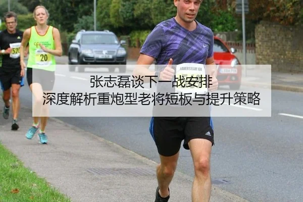 张志磊谈下一战安排 深度解析重炮型老将短板与提升策略